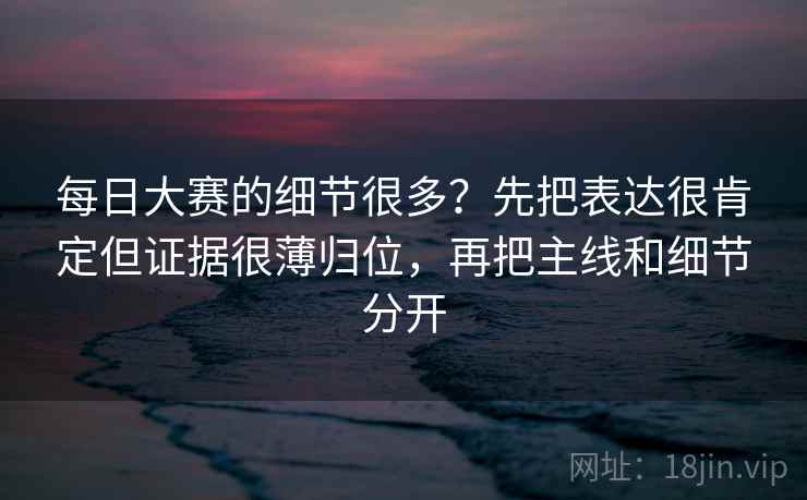 每日大赛的细节很多？先把表达很肯定但证据很薄归位，再把主线和细节分开